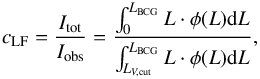 \begin{equation} c_{\rm LF} = \frac{I_{\rm tot}}{I_{\rm obs}} = \frac{\int_{0}^{L_{\rm BCG}} L \cdot \phi(L){\rm d}L}{\int_{L_{V, \rm cut}}^{L_{\rm BCG}} L \cdot \phi(L){\rm d}L} {\rm ,} \label{eq:lfc} \end{equation}