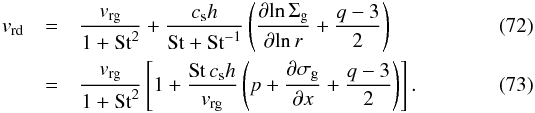 \begin{eqnarray} \label{eq-vdust-2} v_{\rm rd} &=& \frac{v_{\rm rg}}{1+\mathrm{St}^2} + \frac{c_{\rm s}h}{\mathrm{St}+\mathrm{St}^{-1}} \left(\frac{{\partial}{\ln}\,\Sigma_{\rm g}}{{\partial}{\ln}\,r} + \frac{q-3}{2}\right)\\ &=& \frac{v_{\rm rg}}{1+\mathrm{St}^2} \left[1+\frac{\mathrm{St}\,c_{\rm s}h}{v_{\rm rg}} \left(p+\frac{\partial \sigma_{\rm g}}{\partial x} + \frac{q-3}{2}\right)\right] \cdot\label{eq-vrdin-nu-with-perturb} \end{eqnarray}