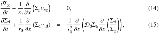 \begin{eqnarray} \frac{\partial \Sigma_{\rm g}}{\partial t} + \frac{1}{r_0}\frac{\partial}{\partial x} \left(\Sigma_{\rm g} v_{x{\rm g}}\right) &=& 0\comma\label{eq-simpl-gas-continuity}\\ \frac{\partial \Sigma_{\rm d}}{\partial t} + \frac{1}{r_0}\frac{\partial}{\partial x} \left(\Sigma_{\rm d} v_{x{\rm d}}\right) &=& \frac{1}{r_0^2} \frac{\partial}{\partial x} \left({\cal D}_{\rm d}\Sigma_{\rm g}\frac{\partial}{\partial x} \left(\frac{\Sigma_{\rm d}}{\Sigma_{\rm g}}\right)\right)\comma\label{eq-simpl-dust-continuity} \end{eqnarray}