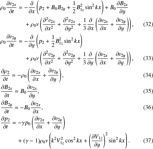 \begin{align} &\rho_0 \frac{\partial v_{2x}}{\partial t} = - \frac{\partial}{\partial x} \left ( p_2 &#x002B; B_0 B_{2y} &#x002B; \frac{1}{2}B_{1z}^2 \sin^2 kx\right ) &#x002B; B_0\frac{\partial B_{2x}}{\partial y} \nonumber &\\ &\quad\quad \quad\quad &#x002B; \rho_0 \nu \left(\frac{\partial^2 v_{2x}}{\partial x^2}&#x002B;\frac{\partial^2 v_{2x}}{\partial y^2} &#x002B;\frac{1}{3}\frac{\partial}{\partial x}\left ( \frac{\partial v_{2x}}{\partial x}&#x002B; \frac{\partial v_{2y}}{\partial y}\right )\right),\\ &\rho_0 \frac{\partial v_{2y}}{\partial t} = - \frac{\partial}{\partial y} \left ( p_2 &#x002B; \frac{1}{2}B_{1z}^2 \sin^2 kx\right ) \nonumber&\\ & \quad\quad \quad\quad&#x002B; \rho_0 \nu \left( \frac{\partial^2 v_{2y}}{\partial x^2}&#x002B;\frac{\partial^2 v_{2y}}{\partial y^2}&#x002B;\frac{1}{3}\frac{\partial}{\partial y}\left ( \frac{\partial v_{2x}}{\partial x}&#x002B; \frac{\partial v_{2y}}{\partial y}\right )\right),\\ &\frac{\partial \rho_{2}}{\partial t} = - \rho_{0}\left ( \frac{\partial v_{2x}}{\partial x}&#x002B; \frac{\partial v_{2y}}{\partial y}\right ),\\ &\frac{\partial B_{2x}}{\partial t} = B_0 \frac{\partial v_{2x}}{\partial y},\\ &\frac{\partial B_{2y}}{\partial t} = - B_0 \frac{\partial v_{2x}}{\partial x} ,\\ &\frac{\partial p_2}{\partial t} = - \gamma p_0 \left (\frac{\partial v_{2x}}{\partial x} &#x002B; \frac{\partial v_{2y}}{\partial y}\right ) \nonumber \\ & \quad \quad\ \ \ &#x002B; (\gamma -1)\rho_0 \nu \left (k^2 V_{1z}^2 \cos^2 kx &#x002B;\left (\frac{\partial V_{1z}}{\partial y} \right)^2\sin^2 kx \right ).\end{align}