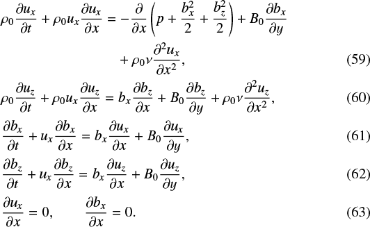 \begin{flalign} &\rho_0 \frac{\partial u_x}{\partial t} &#x002B; \rho_0 u_x\frac{\partial u_x}{\partial x}=-\frac{\partial}{\partial x}\left (p &#x002B; \frac{b_x^2}{2} &#x002B; \frac{b_z^2}{2} \right ) &#x002B; B_0\frac{\partial b_x}{\partial y} \nonumber&\\ &\qquad \qquad\qquad \qquad &#x002B;\rho_0\nu \frac{\partial^2 u_x}{\partial x^2},&\\ &\rho_0 \frac{\partial u_z}{\partial t} &#x002B; \rho_0 u_x\frac{\partial u_z}{\partial x}= b_x\frac{\partial b_z}{\partial x} &#x002B; B_0\frac{\partial b_z}{\partial y} &#x002B; \rho_0\nu \frac{\partial^2 u_z}{\partial x^2},&\\ &\frac{\partial b_x}{\partial t} &#x002B; u_x\frac{\partial b_x}{\partial x}=b_x\frac{\partial u_x}{\partial x} &#x002B; B_0\frac{\partial u_x}{\partial y},&\\ &\frac{\partial b_z}{\partial t} &#x002B; u_x\frac{\partial b_z}{\partial x}=b_x\frac{\partial u_z}{\partial x} &#x002B; B_0\frac{\partial u_z}{\partial y},&\\ &\frac{\partial u_x}{\partial x} = 0, \quad \quad \frac{\partial b_x}{\partial x} = 0.& \end{flalign}