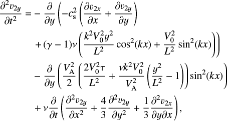 \begin{flalign} \frac{\partial^2 v_{2y}}{\partial t^2} =& -\frac{\partial}{\partial y}\left(- c_{\textrm{s}}^2 \left (\frac{\partial v_{2x}}{\partial x} &#x002B; \frac{\partial v_{2y}}{\partial y}\right )\right. \nonumber&\\ & \left.&#x002B;\,(\gamma-1)\nu \left(\frac{k^2V_0^2y^2}{L^2}\cos^2(kx)&#x002B;\frac{V_0^2}{L^2}\sin^2(kx)\right)\right )\nonumber &\\ & -\frac{\partial}{\partial y}\left (\frac{V_{\textrm{A}}^2}{2}\left(\frac{2V_0^2\tau}{L^2}&#x002B;\frac{\nu k^2V^2_0 }{V_{\textrm{A}}^2}\left(\frac{y^2}{L^2}-1\right)\right) \sin^2(kx)\right) \nonumber &\\ &&#x002B;\nu \frac{\partial}{\partial t}\left(\frac{\partial^2v_{2y}}{\partial x^2}&#x002B;\frac{4}{3}\frac{\partial ^2v_{2y}}{\partial y^2}&#x002B;\frac{1}{3}\frac{\partial^2v_{2x}}{\partial y\partial x}\right) ,&\end{flalign}