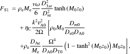 \begin{align*} \begin{split} F_{\textrm{S}1}\,=\,\,& \rho_{\textrm{e}}M_{\textrm{e}} \dfrac{\nu\omega}{6}\dfrac{D_{3se}^2}{D_{\textrm{se}}^2}\tanh\left(M_0z_0\right)\\ &+\eta_{\textrm{C}}\frac{k^2v_{\textrm{A}0}^2}{2{\mathrm \Omega}}\left[\rho_0M_0\dfrac{D_{m0}}{D_{\textrm{s}0}D_{\textrm{A}0}}\right. \\ & \left.+\rho_{\textrm{e}}\dfrac{D_{\textrm{Ae}}}{M_{\textrm{e}}}\dfrac{{\mathrm \Omega}^4}{D_{\textrm{A}0}D_{\textrm{T}0}}\left(1-\tanh^2\left(M_0z_0\right)\right)M_0z_0\right], \end{split}\end{align*}