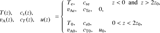 \begin{equation*} \begin{array}{lll} T(z),& c_{\textrm{s}}(z),&\\ v_{\textrm{A}}(z),&c_{T}(z),& u(z) \end{array} = \left\{ \begin{array}{llll} T_{\textrm{e}}, & c_{\textrm{se}}& & z<0\;\;\textrm{and}\;\; z>2z_0 , \\ v_{\textrm{Ae}}, & c_{\textrm{Te}},& 0,&\\ \\ T_0, & c_{\textrm{s}0},& & 0<z<2z_0 , \\ v_{\textrm{A}0}, & c_{\textrm{T}0},& u_0,& \end{array} \right.\end{equation*}