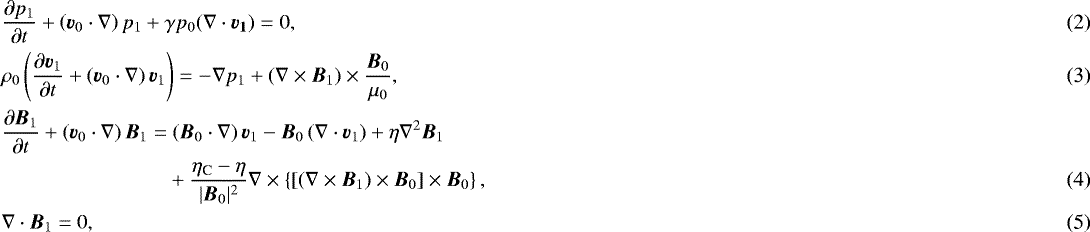\begin{align} &\frac{\partial p_1}{\partial t} +\left( {\vec{v}}_0\cdot\nabla\right)p_1 + \gamma p_0(\nabla\cdot{\vec{v_1}})=0,\\ & \rho_0\left(\frac{\partial {\vec{v}}_1}{\partial t} +\left( {\vec{v}}_0\cdot\nabla\right){\vec{v}}_1\right)= -\nabla p_1+ (\nabla\times{\vec{B}}_1)\times\frac{{\vec{B}}_0}{\mu_0},\\ & \frac{\partial {\vec{B}}_1}{\partial t}+\left({\vec{v}}_0\cdot \nabla\right){\vec{B}}_1= \left({\vec{B}}_0\cdot \nabla\right){\vec{v}}_1- {\vec{B}}_0\left(\nabla\cdot {\vec{v}}_1\right)+\eta\nabla^2{\vec{B}}_1 \nonumber\\ &\qquad \qquad\qquad\qquad+\dfrac{\eta_{\textrm{C}}-\eta}{|{\vec{B}}_0|^2}\nabla\times\left\{\left[\left(\nabla\times{\vec{B}}_1\right)\times {\vec{B}}_0\right]\times{\vec{B}}_0\right\},\\ &\nabla\cdot{\vec{B}}_1=0,\end{align}