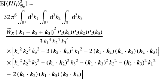 \begin{align*} \mathbb{E}&[\left<{\vec III}_{{\vec i}}\right>^2_{{\cal B}_R} ]= \nonumber \\ & {32\, \pi^6} \int_{\mathbb{R}^3} \mathrm{d}^3 k_1 \int_{\mathbb{R}^3} \mathrm{d}^3 k_2 \int_{\mathbb{R}^3} \mathrm{d}^3 k_3 \nonumber \\ &\; { \frac{{ \widetilde{W}_R\left(| {{\vec k}}_1 + {{\vec k}}_ 2 + {{\vec k}}_3 |\right)}^2\, P_{{\vec i}}(k_1) P_{{\vec i}}(k_2) P_{{\vec i}}(k_3)} { 3\, { {k}_1}^4\, { {k}_2}^4\, { {k}_3}^4} } \; \nonumber \\ &\;\times \left[{ {k}_1}^2\, { {k}_2}^2\, { {k}_3}^2-3\, { ({\vec k}_2 \cdot {\vec k}_3)}^2\, { {k}_1}^2+2\, { ({\vec k}_1 \cdot {\vec k}_2)}\, { ({\vec k}_1 \cdot {\vec k}_3)}\, { ({\vec k}_2 \cdot {\vec k}_3)}\right] \; \nonumber \\ &\; \times\left[{ {k}_1}^2\, { {k}_2}^2\, { {k}_3}^2-{ ({\vec k}_1 \cdot {\vec k}_2)}^2\, { {k}_3}^2- { ({\vec k}_1 \cdot {\vec k}_3)}^2\, { {k}_2}^2-{ ({\vec k}_2 \cdot {\vec k}_3)}^2\, { {k}_1}^2 \right. \nonumber \\ &\; +\left. 2 \vphantom{{{\vec k}_9}^9} \, { ({\vec k}_1 \cdot {\vec k}_2)}\, { ({\vec k}_1 \cdot {\vec k}_3)}\, { ({\vec k}_2 \cdot {\vec k}_3)}\right]\end{align*}