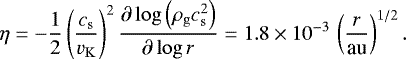\begin{equation} \eta = -\frac{1}{2}\left(\frac{c_\mathrm{s}}{v_\mathrm{K}}\right)^2\frac{\partial\log \left(\rho_\mathrm{g}c_\mathrm{s}^2\right)}{\partial\log r}=1.8\times10^{-3}\,\left(\frac{r}{\hbox{au}}\right)^{1/2}. \end{equation}
