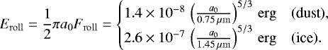 \begin{align} E_\mathrm{roll}=\frac{1}{2}\pi a_0 F_\mathrm{roll}= \begin{cases} 1.4\times10^{-8}\,\left(\frac{a_0}{0.75\,\micron}\right)^{5/3}\,\erg & (\text{dust}), \\ 2.6\times10^{-7}\,\left(\frac{a_0}{1.45\,\micron}\right)^{5/3}\,\erg & (\text{ice}). \end{cases} \label{eq:rollingenergy} \end{align}