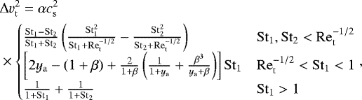 \begin{align} &{\rm{\Delta}} v_\mathrm{t}^2=\alpha c_\mathrm{s}^2 \nonumber \\* &\times\begin{cases} \frac{\stokes_1-\stokes_2}{\stokes_1+\stokes_2}\left(\frac{{\stokes_1^2}}{{\stokes_1+\mathrm{Re}_\mathrm{t}^{-1/2}}}-\frac{{\stokes_2^2}}{{\stokes_2+\mathrm{Re}_\mathrm{t}^{-1/2}}}\right) & \stokes_1,\stokes_2<\mathrm{Re}_\mathrm{t}^{-1/2} \\ \left[2y_\mathrm{a}-\left(1+\beta\right)+\frac{2}{1+\beta}\left(\frac{1}{1+y_\mathrm{a}}+\frac{\beta^3}{y_\mathrm{a}+\beta}\right)\right]\stokes_1 & \mathrm{Re}_\mathrm{t}^{-1/2}<\stokes_1<1 \\ \frac{1}{1+\stokes_1}+\frac{1}{1+\stokes_2} & \stokes_1>1 \end{cases}, \end{align}