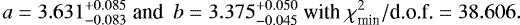 $ a=3.631^{+0.085}_{-0.083}\\ \text{and}\ \ b=3.375^{+0.050}_{-0.045}\ \text{with}\ \chi^2_{\textrm{min}}/\text{d.o.f.}=38.606. \vspace&#x002A;{-4pt} $