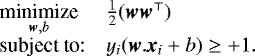 $ \begin{array}{ll} \underset{\textit{\textbf{w}},b}{\text{minimize}} & \frac{1}{2} (\textit{\textbf{w}} \textit{\textbf{w}}^{\top}) \\ \textrm{subject to:} & y_i (\textit{\textbf{w}}.\textit{\textbf{x}}_i &#x002B; b) \geq &#x002B;1. \end{array}$