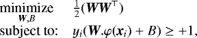 $ \begin{array}{ll} \underset{\textit{\textbf{W}},B}{\text{minimize}} & \frac{1}{2} (\textit{\textbf{W}} \textit{\textbf{W}}^{\top}) \\ \textrm{subject to:} & y_i (\textit{\textbf{W}}.\varphi(\textit{\textbf{x}}_i) &#x002B; B) \geq &#x002B;1, \end{array} $