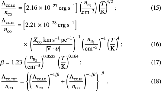 \begin{align&#x002A;}&\frac{{{\UpLambda}}_{_{\textrm{CO.LO}}}}{n_{_{\textrm{CO}}}}=\left[2.16\times 10^{-27}\,\textrm{erg}\,\textrm{s}^{-1}\right]\,\left(\!\frac{n_{_{{\textrm{H}_2}}}}{{\textrm{cm}}^{-3}}\!\right)\,\left(\!\frac{T}{\textrm{K}}\!\right)^{\!3/2};\\ &\frac{{{\UpLambda}}_{_{\textrm{CO.HI}}}}{n_{_{\textrm{CO}}}}=\left[2.21\times 10^{-28}\,\textrm{erg}\,\textrm{s}^{-1}\right]\\&\hspace{0.6cm}\quad\ \ \ \times\,\left(\frac{X_{_{\textrm{CO}}}\,\textrm{km}\,\textrm{s}^{-1}\,\textrm{pc}^{-1}}{|\nabla\cdot{\boldsymbol\upsilon}|}\right)^{-1}\left(\frac{n_{_{{\textrm{H}_2}}}}{{\textrm{cm}}^{-3}}\right)^{-1}\left(\frac{T}{\textrm{K}}\right)^{\!4};\\&\beta=1.23\,\left(\frac{n_{_{{\textrm{H}_2}}}}{{\textrm{cm}}^{-3}}\right)^{0.0533}\,\left(\frac{T}{\textrm{K}}\right)^{0.164};\\&\frac{{{\UpLambda}}_{_{\textrm{CO.TOT}}}}{n_{_{\textrm{CO}}}}=\left\{\left(\frac{{{\UpLambda}}_{_{\textrm{CO.LO}}}}{n_{_{\textrm{CO}}}}\right)^{-1/\beta}&#x002B;\left(\frac{{{\UpLambda}}_{_{\textrm{CO.HI}}}}{n_{_{\textrm{CO}}}}\right)^{-1/\beta}\right\}^{-\beta}\,. \end{align&#x002A;}