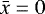 $\bar{x}=0$