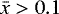 $\bar{x}>0.1$