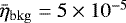 $\bar{\eta}_{\mathrm{bkg}} = 5 \times 10^{-5}$