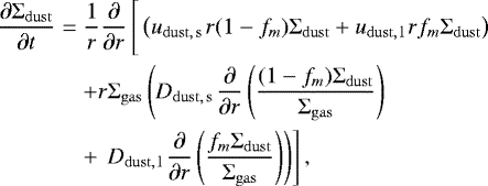 \begin{align} \frac{\partial {\UpSigma}_{\mathrm{dust}}}{\partial t} &=& \frac{1}{r}\frac{\partial}{\partial r} \left[\vphantom{\frac12}\left( u_{\mathrm{dust,\,s\,}} r (1-f_m){\UpSigma}_{\mathrm{dust}} &#x002B; u_{\mathrm{dust,\,l\,}} r f_m{\UpSigma}_{\mathrm{dust}}\right) \right. \\ && &#x002B;r {\UpSigma}_{\mathrm{gas}} \left( D_{\mathrm{dust,\,s\,}} \frac{\partial}{\partial r}\left(\frac{(1-f_m){\UpSigma}_{\mathrm{dust}}}{{\UpSigma}_{\mathrm{gas}} }\right) \right. \\ && &#x002B; \left.\left. D_{\mathrm{dust,\,l\,}} \frac{\partial}{\partial r}\left(\frac{f_m{\UpSigma}_{\mathrm{dust}}}{{\UpSigma}_{\mathrm{gas}} }\right) \right) \right], \end{align}