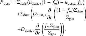 \begin{align} F_{\mathrm{dust}} &=& {\UpSigma}_{\mathrm{dust}}\left(u_{{\mathrm{dust}},\,s} (1-f_m) &#x002B; u_{\mathrm{dust,\,l\,}} f_m\right) \\ &&&#x002B; {\UpSigma}_{\mathrm{dust}} \left( D_{{\mathrm{dust}},\,s} \frac{\partial}{\partial r}\left(\frac{(1-f_m){\UpSigma}_{\mathrm{dust}}}{{\UpSigma}_{\mathrm{gas}} }\right) \right. \\ && \left. &#x002B; D_{\mathrm{dust,\,l\,}} \frac{\partial}{\partial r}\left(\frac{f_m{\UpSigma}_{\mathrm{dust}}}{{\UpSigma}_{\mathrm{gas}} }\right) \right). \end{align}