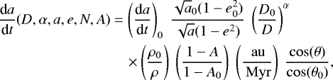 \begin{align*}\frac{\textrm{d}a}{\textrm{d}t} (D,\alpha,a,e,N,A)&= \left ( \frac{\textrm{d}a}{\textrm{d}t} \right )_{0} \; \frac{\sqrt{a}_{0}(1-e^2_{0})}{\sqrt{a}(1-e^2)} \; \left ( \frac{D_0}{D} \right )^{\alpha} \nonumber\\&\quad\times \left ( \frac{\rho_0}{\rho} \right ) \; \left ( \frac{1 - A}{1 - A_{0}} \right )\; \left ( \frac{{\,\mathrm{au}}}{{\,\mathrm{Myr}}} \right ) \; \frac{\cos(\theta)}{\cos(\theta_0)} ,\end{align*}