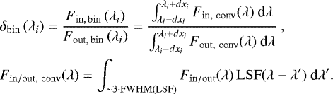 \begin{align} &\delta_{\mathrm{bin}}\left( \lambda_i\right) = \dfrac{F_{\mathrm{in,\,bin}}\left( \lambda_i\right)}{F_{\mathrm{out,\,bin}}\left( \lambda_i\right)} = \dfrac{\int_{\lambda_i - dx_i}^{\lambda_i &#x002B; dx_i} F_{\mathrm{in,~conv}}(\lambda)~\textrm{d}\lambda}{\int_{\lambda_i - dx_i}^{\lambda_i &#x002B; dx_i} F_{\mathrm{out,~conv}}(\lambda)~\textrm{d}\lambda}~,\\ &F_{\mathrm{in/out,~conv}}(\lambda) = \int_{\sim3\cdot\mathrm{FWHM(LSF)}} F_{\mathrm{in/out}}(\lambda)\,\mathrm{LSF}(\lambda - \lambda&#x0027;)~\textrm{d}\lambda&#x0027;.\end{align}