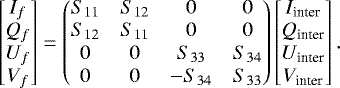 \begin{equation*} \begin{bmatrix} I_f\\ Q_f\\ U_f\\ V_f\\ \end{bmatrix} = \begin{pmatrix} S_{11}& S_{12}& 0& 0\\ S_{12}& S_{11}& 0& 0\\ 0& 0& S_{33}& S_{34}\\ 0& 0& -S_{34}& S_{33}\\ \end{pmatrix} \begin{bmatrix} I_{\textrm{inter}} \\ Q_{\textrm{inter}} \\ U_{\textrm{inter}} \\ V_{\textrm{inter}} \end{bmatrix} .\end{equation*}