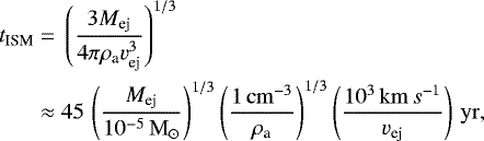 \begin{align*} t_{\textrm{ISM}}={}&\left(\frac{3 M_{\textrm{ej}}}{4\pi \rho_{\textrm{a}} v_{\textrm{ej}}^3}\right)^{1/3}\nonumber\\ \approx {}& 45\,\left(\frac{M_{\textrm{ej}}}{10^{-5}{\rm\,M}_{\odot}}\right)^{1/3}\left(\frac{1{\rm\,cm}^{-3}}{\rho_{\textrm{a}}}\right)^{1/3}\left(\frac{10^3{\rm\,km}\,s^{-1}}{v_{\textrm{ej}}}\right)\rm\,yr, \end{align*}