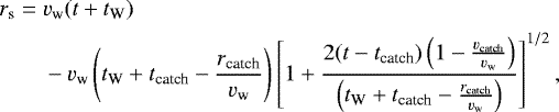 \begin{align*} r_{\textrm{s}}={}&v_{\textrm{w}} (t&#x002B;t_{\textrm{W}})\nonumber\\ &-v_{\textrm{w}}\left(t_{\textrm{W}}&#x002B;t_{\textrm{catch}}-\frac{r_{\textrm{catch}}}{v_{\textrm{w}}}\right)\left[1&#x002B;\frac{2(t-t_{\textrm{catch}})\left(1-\frac{v_{\textrm{catch}}}{v_{\textrm{w}}}\right)}{\left(t_{\textrm{W}}&#x002B;t_{\textrm{catch}}-\frac{r_{\textrm{catch}}}{v_{\textrm{w}}}\right)}\right]^{1/2}, \end{align*}