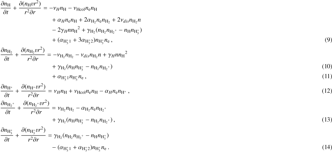 \begin{align*}&\frac{\partial {n_{\textrm{H}}}}{\partial t}+\frac{\partial({n_{\textrm{H}}} vr^2)}{r^2\partial r} = -\nu_{H}{n_{\textrm{H}}} - \nu_{\rm{Hcol}}{n_{\textrm{e}}}{n_{\textrm{H}}} \nonumber \\ &\quad\quad\quad\quad\quad\quad\quad\quad+ \alpha_{H}{n_{\textrm{e}}}{n_{\textrm{H}}} + 2\alpha_{\textrm{H_2}}{n_{\textrm{e}}}{n_{\textrm{H_2}}} + 2\nu_{dis}{n_{\textrm{H_2}}} n \nonumber \\ &\quad\quad\quad\quad\quad\quad\quad\quad- 2\gamma_{H}n{n_{\textrm{H}}}^2 + \gamma_{\textrm{H_2}}({n_{\textrm{H_2}}}{n_{{\textrm{H_2}^+}}}-{n_{\textrm{H}}}{n_{\textrm{H<sub>3</sub><sup>+</sup>}}}) \nonumber \\ &\quad\quad\quad\quad\quad\quad\quad\quad+ (\alpha_{\textrm{H<sub>3</sub><sup>+</sup>}1} + 3\alpha_{\textrm{H<sub>3</sub><sup>+</sup>}2}){n_{\textrm{H<sub>3</sub><sup>+</sup>}}}{n_{\textrm{e}}}\,, \\ &\frac{\partial {n_{\textrm{H_2}}}}{\partial t}+\frac{\partial({n_{\textrm{H_2}}} vr^2)}{r^2\partial r} = -\nu_{\textrm{H_2}}{n_{\textrm{H_2}}} - \nu_{dis}{n_{\textrm{H_2}}} n + \gamma_{H}n{n_{\textrm{H}}}^2 \nonumber \\ &\quad\quad\quad\quad\quad\quad\quad\quad+\gamma_{\textrm{H_2}}({n_{\textrm{H}}}{n_{\textrm{H<sub>3</sub><sup>+</sup>}}} - {n_{\textrm{H_2}}}{n_{{\textrm{H_2}^+}}})\\ &\quad\quad\quad\quad\quad\quad\quad\quad+ \alpha_{\textrm{H<sub>3</sub><sup>+</sup>}1}{n_{\textrm{H<sub>3</sub><sup>+</sup>}}}{n_{\textrm{e}}}\,, \\ &\frac{\partial {n_{\textrm{H^+}}}}{\partial t}+\frac{\partial({n_{\textrm{H^+}}} vr^2)}{r^2\partial r} = \nu_{H}{n_{\textrm{H}}} +\nu_{\rm{Hcol}}{n_{\textrm{e}}}{n_{\textrm{H}}} - \alpha_{H}{n_{\textrm{e}}}{n_{\textrm{H^+}}}\,, \\ &\frac{\partial {n_{{\textrm{H_2}^+}}}}{\partial t}+\frac{\partial({n_{{\textrm{H_2}^+}}} vr^2)}{r^2\partial r} = \nu_{\textrm{H_2}}{n_{\textrm{H_2}}} - \alpha_{\textrm{H_2}}{n_{\textrm{e}}}{n_{{\textrm{H_2}^+}}} \nonumber \\ &\quad\quad\quad\quad\quad\quad\quad\quad+\gamma_{\textrm{H_2}}({n_{\textrm{H}}}{n_{\textrm{H<sub>3</sub><sup>+</sup>}}} - {n_{\textrm{H_2}}}{n_{{\textrm{H_2}^+}}})\,, \\ &\frac{\partial {n_{\textrm{H<sub>3</sub><sup>+</sup>}}}}{\partial t}+\frac{\partial({n_{\textrm{H<sub>3</sub><sup>+</sup>}}} vr^2)}{r^2\partial r} = \gamma_{\textrm{H_2}}({n_{\textrm{H_2}}}{n_{{\textrm{H_2}^+}}}-{n_{\textrm{H}}}{n_{\textrm{H<sub>3</sub><sup>+</sup>}}}) \nonumber \\ &\quad\quad\quad\quad\quad\quad\quad\quad- (\alpha_{\textrm{H<sub>3</sub><sup>+</sup>}1}+\alpha_{\textrm{H<sub>3</sub><sup>+</sup>}2}){n_{\textrm{H<sub>3</sub><sup>+</sup>}}}{n_{\textrm{e}}}\,. \end{align*}
