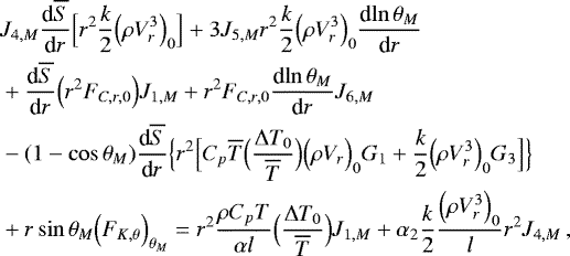 \begin{align*}&J_{4,M} {\frac{\textrm{d} {\overline{S}} } {\textrm{d} {r}} } \Bigl[ r^2 \frac{k}{2} \Bigl(\rho V_{r}^3\Bigr)_0 \Bigr] &#x002B;3 J_{5,M} r^2 \frac{k}{2} \Bigl(\rho V_{r}^3\Bigr)_0 {\frac{\textrm{d} {\ln \theta _M} } {\textrm{d} {r}} } \nonumber \\ &&#x002B; {\frac{\textrm{d} {\overline{S}} } {\textrm{d} {r}} }\Bigl(r^2 F_{C,r,0}\Bigr) J_{1,M} &#x002B; r^2 F_{C,r,0} {\frac{\textrm{d} {\ln \theta _M} } {\textrm{d} {r}} } J_{6,M} \\ &-(1-\cos \theta _M) {\frac{\textrm{d} {\overline{S}} } {\textrm{d} {r}} } \Bigl\{ r^2 \Bigl[ C_p \overline{T} \Bigl(\frac{{\UpDelta} T_0}{\overline{T}}\Bigr) \Bigl(\rho V_r\Bigr)_0 G_1 &#x002B; \frac{k}{2} \Bigl(\rho V_r^3\Bigr)_0 G_3 \Bigr] \Bigr\} \nonumber \\ &&#x002B; r \sin \theta _M \Bigl( F_{K, \theta }\Bigr)_{ \theta _M} = r^2\frac{\rho C_p T}{\alpha l} \Bigl(\frac{{\UpDelta} T_0}{\overline{T}}\Bigr) J_{1,M} &#x002B; \alpha_2 \frac{k}{2} \frac{\Bigl(\rho V_{r}^3\Bigr)_0}{l} r^2 J_{4,M} \, , \nonumber \end{align*}