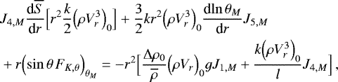 \begin{align*}&J_{4,M} {\frac{\textrm{d} {\overline{S}} } {\textrm{d} {r}} } \Bigl[r^2\frac{k}{2} \Bigl(\rho V_r^3\Bigr)_0\Bigr] &#x002B; \frac{3}{2} k r^2 \Bigl(\rho V_{r}^3\Bigr)_0 {\frac{\textrm{d} {\ln \theta _M} } {\textrm{d} {r}} } J_{5,M} \\ &&#x002B; r \Bigl(\sin \theta \, F_{K, \theta }\Bigr)_{ \theta _M} = - r^2 \Bigl[\frac{{\UpDelta} \rho_0}{\overline{\rho}} \Bigl(\rho V_r\Bigr)_0 g J_{1,M} &#x002B; \frac{k \Bigl(\rho V_r^3\Bigr)_0}{l} J_{4,M}\Bigr] \, , \nonumber \end{align*}