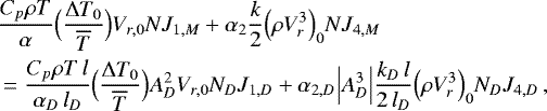 \begin{align*}&\frac{C_p \rho T}{\alpha} \Bigl(\frac{{\UpDelta} T_0}{\overline{T}}\Bigr) V_{r,0} N J_{1,M} &#x002B; \alpha_2 \frac{k}{2} \Bigl(\rho V_r^3\Bigr)_0 N J_{4,M} \\ &= \frac{C_p \rho T \, l}{\alpha_D \, l_D} \Bigl(\frac{{\UpDelta} T_0}{\overline{T}}\Bigr) A_D^2 V_{r,0} N_D J_{1,D} &#x002B; \alpha_{2,D} \Bigl\vert A_D^3 \Bigr\vert \frac{k_D \, l}{2\, l_D} \Bigl(\rho V_r^3\Bigr)_0 N_D J_{4,D} \, , \nonumber \end{align*}