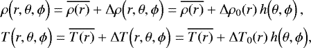 \begin{align*}&\rho \Bigl(r, \theta, {{\phi}}\Bigr) = \overline{\rho(r)} &#x002B; {\UpDelta} \rho \Bigl(r, \theta, {{\phi}} \Bigr) = \overline{\rho(r)} &#x002B; {\UpDelta} \rho_0(r) \, h \Bigl(\theta, {{\phi}}\Bigr) \, , \nonumber \\ &T \Bigl(r, \theta, {{\phi}}\Bigr) = \overline{T(r)} &#x002B; {\UpDelta} T \Bigl(r, \theta, {{\phi}} \Bigr) = \overline{T(r)} &#x002B; {\UpDelta} T_0(r) \, h \Bigl(\theta, {{\phi}}\Bigr), \end{align*}