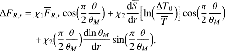 \begin{align*}{\UpDelta} F_{R,r} &= \chi_1 \overline{F}_{R,r} \cos\Bigl(\frac{\pi}{2}\frac{\theta }{\theta _M}\Bigr) &#x002B; \chi_2 {\frac{\textrm{d} {\overline{S}} } {\textrm{d} {r}} } \Bigl[\ln \Bigl(\frac{{\UpDelta} T_0}{\overline{T}}\Bigr)\Bigr] \cos\Bigl(\frac{\pi}{2}\frac{\theta }{\theta _M}\Bigr) \nonumber \\ &\quad&#x002B; \chi_2 \Bigl(\frac{\pi}{2}\frac{\theta }{\theta _M}\Bigr) {\frac{\textrm{d} {\ln \theta _M} } {\textrm{d} {r}} } \sin \Bigl(\frac{\pi}{2}\frac{\theta }{\theta _M}\Bigr), \end{align*}