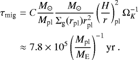 \begin{eqnarray*}\tau_{\textrm{mig}} &=& C \frac{{M}_{\odot}}{M_{\textrm{pl}}} \frac{{M}_{\odot}}{{\mathrm{\Sigma}}_{\textrm{g}}(r_{\textrm{pl}}) r_{\textrm{pl}}^2} \left( \frac{H}{r} \right)^2_{\textrm{pl}} {\mathrm{\Omega}}_K^{-1} \nonumber \\ &\approx& 7.8 \times 10^5 \left( \frac{M_{\textrm{pl}}}{M_{\textrm{E}}} \right)^{-1} \textrm{yr} \ . \end{eqnarray*}