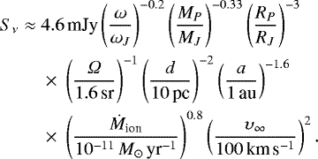 \begin{eqnarray*}S_{\nu} &\approx& 4.6\,\textrm{mJy}\left(\frac{\omega}{\omega _J} \right)^{-0.2}\left(\frac{M_P}{M _J} \right)^{-0.33}\left(\frac{R_P}{R _J} \right)^{-3} \nonumber \\ && {} \times~\left(\frac{\Omega}{1.6\,\textrm{sr}} \right)^{-1}\left(\frac{d}{10\,\textrm{pc}} \right)^{-2} \left(\frac{a}{1\,\textrm{au}} \right)^{-1.6} \nonumber \\ && {} \times~\left(\frac{\dot{M}_{\textrm{ion}}}{10^{-11}\,M_{\odot}\,\textrm{yr}^{-1}} \right)^{0.8} \left(\frac{\upsilon _{\infty}}{100\,\textrm{km}\,\textrm{s}^{-1}} \right)^{2}. \end{eqnarray*}