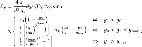 \begin{align*} S_{\nu} & = \frac{4\,a_{\textrm{j}}}{d^2\,a_{\kappa}} \theta_0 r_0 T_0 \nu^2 r_0 \sin i \nonumber \\ & \times \left\{ \begin{array}{lcl} \tau_0 \left(1-\frac{y_0}{y_{\textrm{max}}}\right) & \Leftrightarrow & y_1<y_0 \\ \frac{1}{2} \left[\left(\frac{y_1}{y_0}\right)^2-1\right] &#x002B; \tau_0 \left(\frac{y_0}{y_1}-\frac{y_0}{y_{\textrm{max}}}\right) & \Leftrightarrow & y_0<y_1<y_{\textrm{max}} \\ \frac{1}{2} \left[\left(\frac{y_{\textrm{max}}}{y_0}\right)^2-1\right] & \Leftrightarrow & y_1>y_{\textrm{max}}\end{array} \right.\!\!\!. \end{align*}