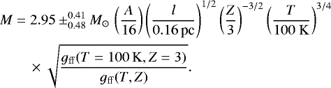 \begin{align*} &M = 2.95 \pm ^{0.41} _{0.48} M_{\odot}\, \left(\frac{A}{16}\right) \left(\frac{l}{0.16\, \textrm{pc}}\right)^{1/2} \left(\frac{Z}{3}\right)^{-3/2} \left(\frac{T}{100~\mathrm{K}}\right)^{3/4} \nonumber\\ &\quad\ \ \ \ \times \sqrt{\frac{g_{\mathrm{ff}}(T=100 \, \mathrm{K},Z=3)}{g_{\mathrm{ff}}(T,Z)}}.\end{align*}