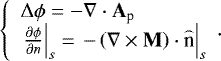 \begin{equation*} \left\{ {\begin{array}{*{20}l} {{\rm{\Delta}} \phi = - \nabla \cdot \mathbf A_{\textrm{p}} } \\ {\left. {\frac{{\partial \phi }}{{\partial {n}}}} \right|_s = \left. { - \left( {\nabla \times \mathbf M} \right) \cdot \mathord{\buildrel{\lower3pt\hbox{$\scriptscriptstyle\frown$}} \over {\textrm{n}}} } \right|_s } \\ \end{array}}. \right.\end{equation*}