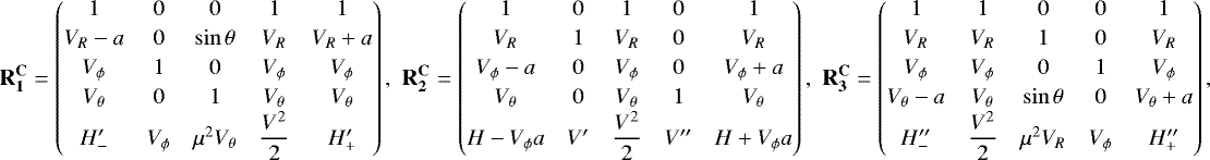 \begin{align*}\mathbf{R_1^{\mathbf{C}}} = \begin{pmatrix} 1 & 0 & 0 & 1 & 1\\[2pt] V_R-a & 0 & \sin\theta & V_R & V_R&#x002B;a \\[2pt] V_{\phi} & 1 & 0 & V_{\phi} & V_{\phi}\\[2pt] V_{\theta} & 0 & 1 & V_{\theta} & V_{\theta}\\ H^{\prime}_{-} & V_{\phi} & \mu^2V_{\theta} & \dfrac{V^2}{2}&H^{\prime}_{&#x002B;} \end{pmatrix},\,\, \mathbf{R_2^{\mathbf{C}}} = \begin{pmatrix} 1 & 0 & 1 & 0 & 1 \\[2pt] V_R & 1 & V_R & 0 & V_R \\[2pt] V_{\phi}-a & 0 & V_{\phi} & 0& V_{\phi}&#x002B;a \\[2pt] V_{\theta} & 0 & V_{\theta} & 1 & V_{\theta} \\ H-V_{\phi} a & V^{\prime} & \dfrac{V^2}{2} & V^{\prime\prime} & H&#x002B;V_{\phi} a \end{pmatrix},\,\, \mathbf{R_3^{\mathbf{C}}} = \begin{pmatrix} 1 & 1 & 0 & 0 & 1 \\[2pt] V_R & V_R & 1 & 0 & V_R \\[2pt] V_{\phi} & V_{\phi} & 0 & 1 & V_{\phi} \\[2pt] V_{\theta}-a & V_{\theta} & \sin\theta & 0 & V_{\theta}&#x002B;a \\ H^{\prime\prime}_{-} & \dfrac{V^2}{2} & \mu^2V_R & V_{\phi} & H^{\prime\prime}_{&#x002B;} \end{pmatrix}, \end{align*}