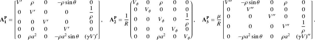 \begin{align*}\mathbf{A_1^{\mathbf{P}}} = \begin{bmatrix} V^{\prime} & \rho & 0 &-\rho\sin\theta & 0 \\ 0 & V^{\prime} & 0 & 0 & \dfrac{1}{\rho} \\ 0 & 0 & V^{\prime} & 0 & 0 \\[1pt] 0 & 0 & 0 & V^{\prime} & 0 \\[1pt] 0 & \rho a^2 & 0 &-\rho a^2\sin\theta & \left(\gamma V\right)^{\prime} \end{bmatrix},\quad \mathbf{A_2^{\mathbf{P}}} = \frac{1}{R} \begin{pmatrix} V_{\phi} & 0 & \rho & 0 & 0 \\[1pt] 0 & V_{\phi} & 0 & 0 & 0 \\0 & 0 & V_{\phi} & 0 & \dfrac{1}{\rho}\\0 & 0 & 0 & V_{\phi} & 0 \\[1pt] 0 & 0 & \rho a^2 & 0 & V_{\phi} \end{pmatrix},\quad \mathbf{A_3^{\mathbf{P}}} = \frac{\mu}{R} \begin{bmatrix} V^{\prime\prime} &-\rho\sin\theta & 0 & \rho & 0 \\[1pt] 0 & V^{\prime\prime} & 0 & 0 & 0 \\[1pt] 0 & 0 & V^{\prime\prime} & 0 & 0 \\ 0 & 0 & 0 & V^{\prime\prime} & \dfrac{1}{\rho} \\ 0 &-\rho a^2\sin\theta & 0 & \rho a^2 & \left(\gamma V\right)^{\prime\prime} \end{bmatrix}. \end{align*}