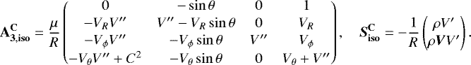 \begin{align*}\mathbf{A_{3,{\mathbf{iso}}}^{\mathbf{C}}} = \frac{\mu}{R} \begin{pmatrix} 0&-\sin\theta&0&1\\[1pt]-V_R V^{\prime\prime}&V^{\prime\prime}-V_R\sin\theta&0&V_R\\[1pt] -V_{\phi} V^{\prime\prime}&-V_{\phi}\sin\theta&V^{\prime\prime}&V_{\phi}\\[1pt]-V_{\theta} V^{\prime\prime}&#x002B;C^2&-V_{\theta}\sin\theta&0&V_{\theta}&#x002B;V^{\prime\prime} \end{pmatrix},\quad \vec{S}_{\mathbf{iso}}^{\mathbf{C}}=-\frac{1}{R} \begin{pmatrix} \rho V^{\prime}\\[1pt]\rho\vec{V}V^{\prime} \end{pmatrix}. \end{align*}