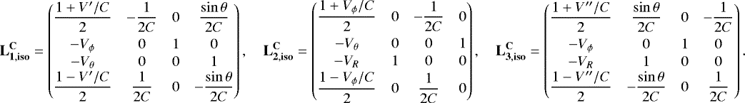 \begin{align*}\mathbf{L_{1,{\mathbf{iso}}}^{\mathbf{C}}} = \begin{pmatrix} \dfrac{1&#x002B;V^{\prime}/C}{2}&-\dfrac{1}{2C}&0&\dfrac{\sin\theta}{2C}\\[7pt] -V_{\phi}&0&1&0\\[1pt] -V_{\theta}&0&0&1\\\dfrac{1-V^{\prime}/C}{2}&\dfrac{1}{2C}&0&-\dfrac{\sin\theta}{2C} \end{pmatrix},\quad \mathbf{L_{2,{\mathbf{iso}}}^{\mathbf{C}}} = \begin{pmatrix} \dfrac{1&#x002B;V_{\phi}/C}{2}&0&-\dfrac{1}{2C}&0\\[7pt] -V_{\theta}&0&0&1\\[1pt] -V_R&1&0&0\\[1pt]\dfrac{1-V_{\phi}/C}{2}&0&\dfrac{1}{2C}&0 \end{pmatrix},\quad \mathbf{L_{3,{\mathbf{iso}}}^{\mathbf{C}}} = \begin{pmatrix} \dfrac{1&#x002B;V^{\prime\prime}/C}{2}&\dfrac{\sin\theta}{2C}&0&-\dfrac{1}{2C}\\[7pt]-V_{\phi}&0&1&0\\[1pt] -V_R&1&0&0\\ \dfrac{1-V^{\prime\prime}/C}{2}&-\dfrac{\sin\theta}{2C}&0&\dfrac{1}{2C} \end{pmatrix}. \end{align*}