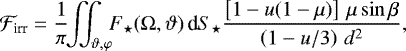\begin{align*}\mathcal{F}_{\text{irr}}=\frac{1}{\pi}\!\!\iint_{\vartheta,\varphi}\!\! F_{\star}(\mathrm{\Omega},\vartheta)\,\text{d} S_{\star} \frac{\left[1-u(1-\mu)\right]\,\mu\sin\beta}{\left(1-u/3\right)\,d^2}, \end{align*}