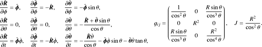 \begin{equation*} \begin{aligned} \frac{\partial\hat{\vec{R}}}{\partial{\phi}} & = \hat{\vec{\phi}},\\ \frac{\partial\hat{\vec{R}}}{\partial{\theta}} & =0,\\ \frac{\partial\hat{\vec{R}}}{\partial t} & =\hat{\vec{\phi}}\dot{\phi}, \end{aligned}\quad \begin{aligned} \frac{\partial\hat{\vec\phi}}{\partial\phi} & =-\hat{\vec{R}},\\ \frac{\partial\hat{\vec{\phi}}}{\partial{\theta}} & =0,\\ \frac{\partial\hat{\vec{\phi}}}{\partial t} & =-\hat{\vec{R}}\dot{\phi}, \end{aligned}\quad \begin{aligned} \frac{\partial\hat{\vec{\theta}}}{\partial\phi} & =-\hat{\vec{\phi}}\sin\theta,\\ \frac{\partial\hat{\vec{\theta}}}{\partial\theta} & =-\frac{\hat{\vec{R}}&#x002B;\hat{\vec{\theta}}\sin\theta}{\cos\theta},\\ \frac{\partial\hat{\vec{\theta}}}{\partial t} & =-\frac{\hat{\vec{R}}\dot{\theta}}{\cos\theta} -\hat{\vec{\phi}}\dot{\phi}\sin\theta-\hat{\vec{\theta}}\dot{\theta}\tan\theta, \end{aligned}\quad \begin{aligned} g_{ij}= \begin{pmatrix}\dfrac{1}{\cos^2\theta} & 0 & \dfrac{R\sin\theta}{\cos^3\theta}\\[8pt] 0 & R^2 & 0 \\[2pt] \dfrac{R\sin\theta}{\cos^3\theta} & 0 & \dfrac{R^2}{\cos^4\theta} \end{pmatrix},\quad J=\frac{R^2}{\cos^2\theta}. \end{aligned} \end{equation*}