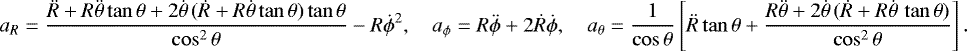 \begin{align*}a_R=\frac{\ddot{R}&#x002B;R\ddot{\theta}\tan\theta&#x002B;2\dot{\theta}\,(\dot{R}&#x002B;R\dot{\theta}\tan\theta)\tan\theta}{\cos^2\theta}-R\dot{\phi}^2,\quad a_{\phi}=R\ddot{\phi}&#x002B;2\dot{R}\dot{\phi},\quad a_{\theta}=\frac{1}{\cos\theta}\left[\ddot{R}\tan\theta&#x002B;\frac{R\ddot{\theta}&#x002B;2\dot{\theta}\,(\dot{R}&#x002B;R\dot{\theta}\,\tan\theta)}{\cos^2\theta}\right]. \end{align*}