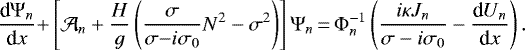 \begin{equation*} \frac{{\textrm{d}} {\mathrm{\Psi}}_n}{{\textrm{d}}x} {&#x002B;} \left[ \mathcal{A}_n &#x002B; \frac{H}{g} \left( \frac{\sigma}{\sigma {-} i \sigma_0} N^2 - \sigma^2 \right) \right] {\mathrm{\Psi}}_n {\,=\,} {\mathrm{\Phi}}_n^{-1} \left( \frac{ i \kappa J_n}{\sigma - i \sigma_0} - \frac{{\textrm{d}} U_n}{{\textrm{d}}x} \right). \end{equation*}