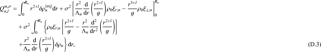 \begin{align*} Q_{n,l}^{m,\sigma} = & \int_0^{R_{\textrm{e}}} r^{2&#x002B;l} \delta \rho_n^{(\textrm{eq})} {\textrm{d}}r &#x002B; \sigma^2 \left[ \frac{r^2}{{\mathrm{\Lambda}}_n} \frac{{\textrm{d}}}{{\textrm{d}}r} \left( \frac{r^{2&#x002B;l}}{g} \right) \rho_0 \xi_{r ; n} - \frac{r^{3&#x002B;l}}{g} \rho_0 \xi_{\perp ; n} \right]_0^{R_{\textrm{e}}} \nonumber \\ & &#x002B; \sigma^2 \int_0^{R_{\textrm{e}}} \left\{ \rho_0 \xi_{r ; n} \left[ \frac{r^{2&#x002B;l}}{g} - \frac{r^2}{{\mathrm{\Lambda}}_n} \frac{{\textrm{d}}^2}{{\textrm{d}}r^2} \left( \frac{r^{2&#x002B;l}}{g} \right) \right] \right. \nonumber \\ & \left. &#x002B; \frac{r^2}{{\mathrm{\Lambda}}_n} \frac{{\textrm{d}}}{{\textrm{d}}r} \left( \frac{r^{2&#x002B;l}}{g} \right) \delta \rho_n \right\} \mathrm{d}r,\end{align*}