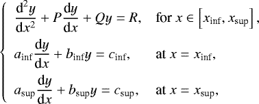 \begin{equation*} \left\{ \begin{array}{ll} \displaystyle \frac{{\textrm{d}}^2 y}{{\textrm{d}}x^2} &#x002B; P \frac{{\textrm{d}} y}{{\textrm{d}}x} &#x002B; Q y = R, & \textrm{for} \ x \in \left[ x_{\textrm{inf}} , x_{\textrm{sup}} \right] , \\[0.3cm] \displaystyle a_{\textrm{inf}} \frac{{\textrm{d}}y}{{\textrm{d}}x} &#x002B; b_{\textrm{inf}} y= c_{\textrm{inf}}, & \textrm{at} \ x = x_{\textrm{inf}}, \\[0.3cm] \displaystyle a_{\textrm{sup}} \frac{{\textrm{d}}y}{{\textrm{d}}x} &#x002B; b_{\textrm{sup}} y = c_{\textrm{sup}}, & \textrm{at} \ x = x_{\textrm{sup}}, \end{array} \right.\end{equation*}