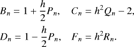 \begin{equation*} \begin{array}{ll} \hspace*{-4pt} \displaystyle B_n = 1 &#x002B; \frac{h}{2} P_n , & \displaystyle C_n = h^2 Q_n - 2, \\[0.3cm] \hspace*{-4pt} \displaystyle D_n = 1 - \frac{h}{2} P_n, & \displaystyle F_n = h^2 R_n. \end{array} \end{equation*}
