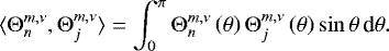 \begin{equation*} \langle {\mathrm{\Theta}}_n^{m,\nu} , {\mathrm{\Theta}}_j^{m,\nu} \rangle = \int_0^{\pi} {\mathrm{\Theta}}_n^{m,\nu} \left( \theta \right) {\mathrm{\Theta}}_j^{m,\nu} \left( \theta \right) \sin \theta \, \textrm{d} \theta . \end{equation*}